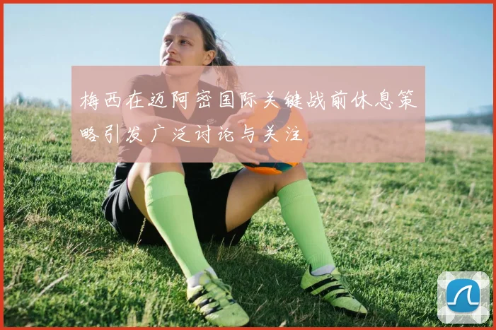 梅西在迈阿密国际关键战前休息策略引发广泛讨论与关注
