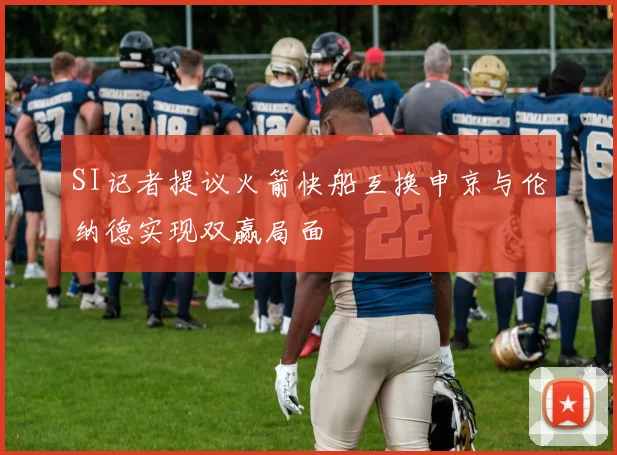 SI记者提议火箭快船互换申京与伦纳德实现双赢局面