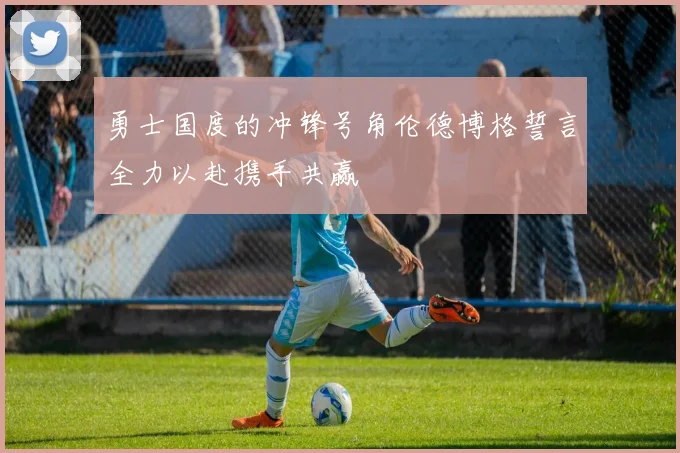 勇士国度的冲锋号角伦德博格誓言全力以赴携手共赢