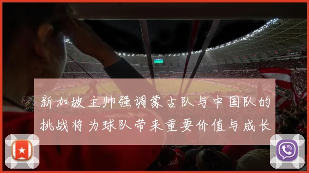 新加坡主帅强调蒙古队与中国队的挑战将为球队带来重要价值与成长机会