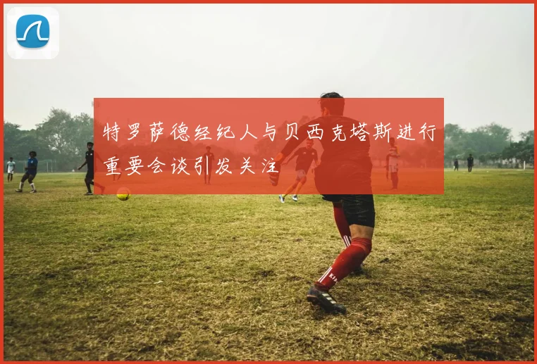 特罗萨德经纪人与贝西克塔斯进行重要会谈引发关注