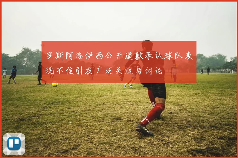 罗斯阿洛伊西公开道歉承认球队表现不佳引发广泛关注与讨论