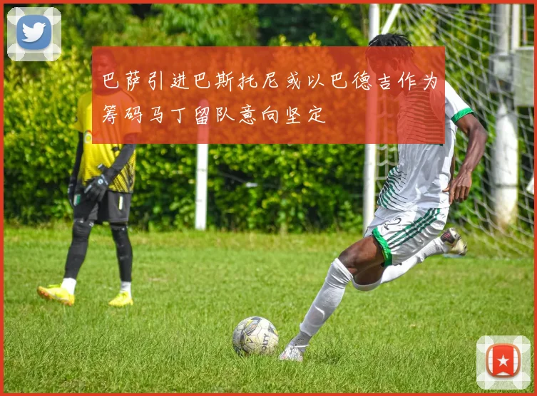 巴萨引进巴斯托尼或以巴德吉作为筹码马丁留队意向坚定