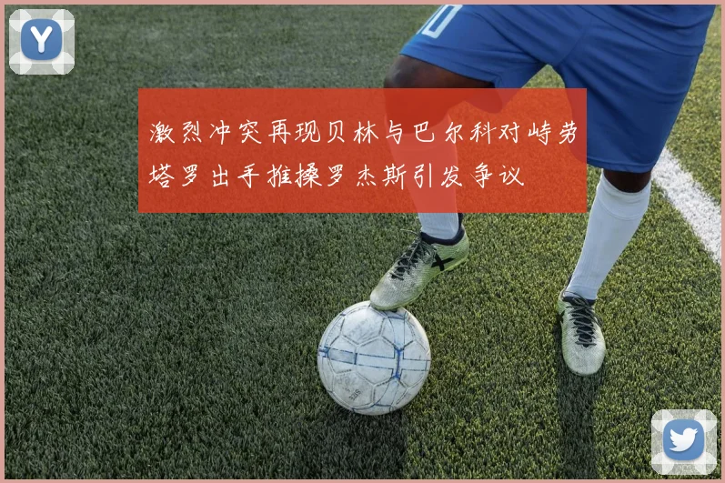 激烈冲突再现贝林与巴尔科对峙劳塔罗出手推搡罗杰斯引发争议
