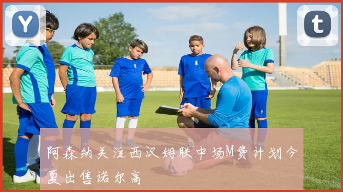阿森纳关注西汉姆联中场M费计划今夏出售诺尔高