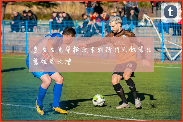 皇马马竞争抢麦卡利斯特利物浦出售难度大增