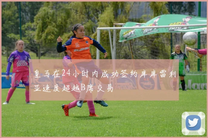 皇马在24小时内成功签约库库雷利亚速度超越B席交易