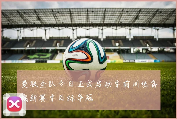 曼联全队今日正式启动季前训练备战新赛季目标争冠