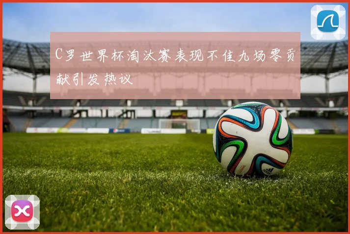C罗世界杯淘汰赛表现不佳九场零贡献引发热议