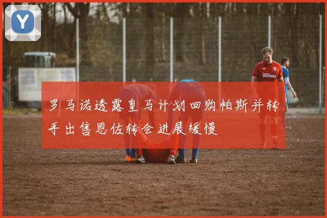 罗马诺透露皇马计划回购帕斯并转手出售恩佐转会进展缓慢