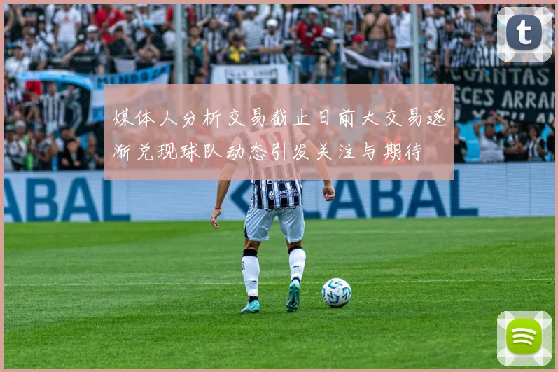 媒体人分析交易截止日前大交易逐渐兑现球队动态引发关注与期待