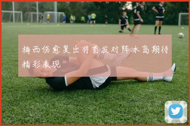 梅西伤愈复出将首发对阵冰岛期待精彩表现