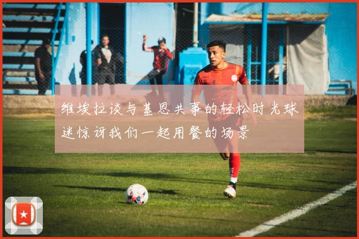 维埃拉谈与基恩共事的轻松时光球迷惊讶我们一起用餐的场景