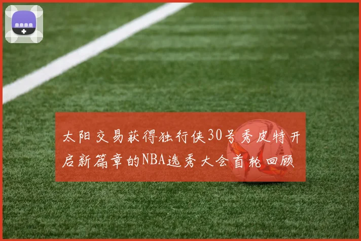 太阳交易获得独行侠30号秀皮特开启新篇章的NBA选秀大会首轮回顾
