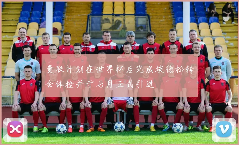 曼联计划在世界杯后完成埃德松转会体检并于七月正式引进