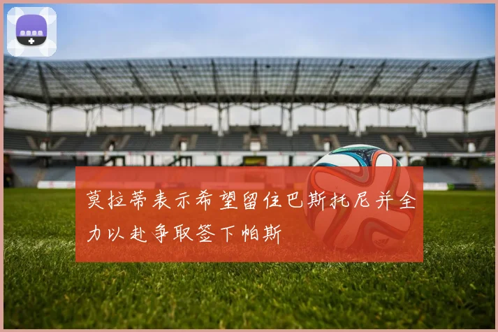 莫拉蒂表示希望留住巴斯托尼并全力以赴争取签下帕斯