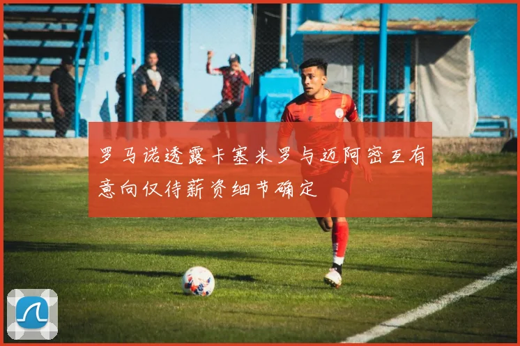 罗马诺透露卡塞米罗与迈阿密互有意向仅待薪资细节确定