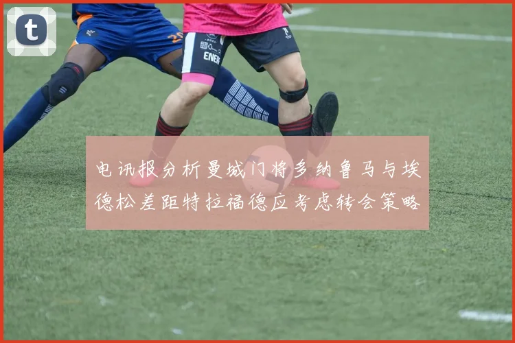 电讯报分析曼城门将多纳鲁马与埃德松差距特拉福德应考虑转会策略