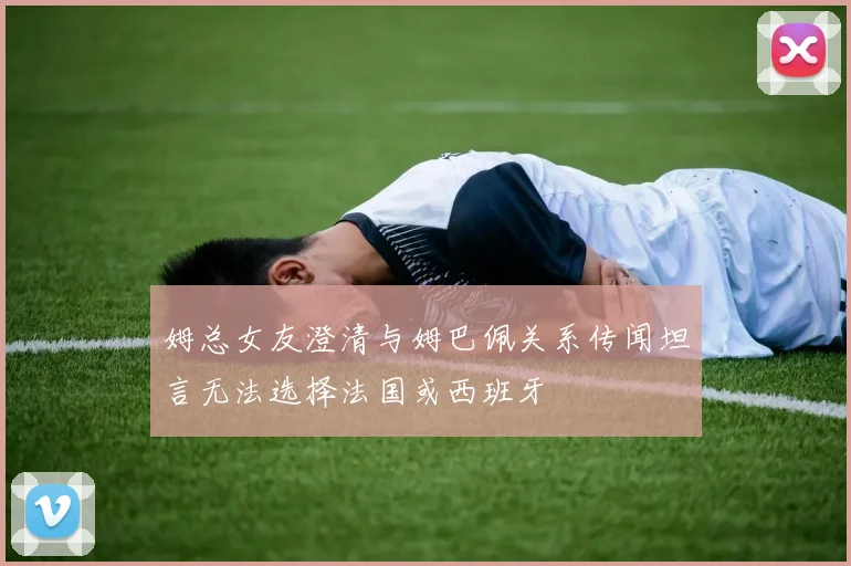 姆总女友澄清与姆巴佩关系传闻坦言无法选择法国或西班牙