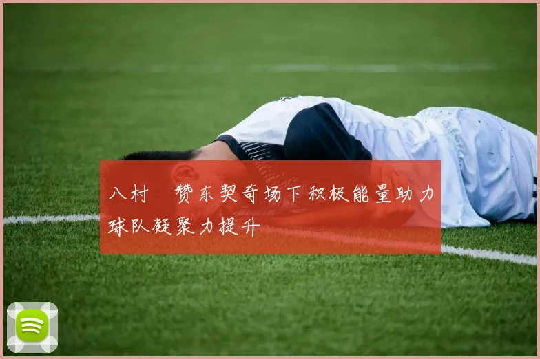 八村塁赞东契奇场下积极能量助力球队凝聚力提升