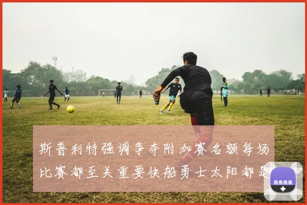 斯普利特强调争夺附加赛名额每场比赛都至关重要快船勇士太阳都是强敌
