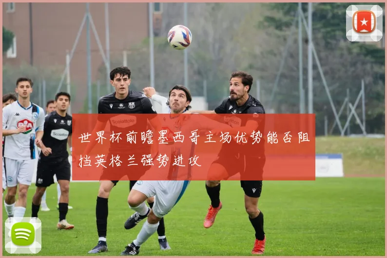 世界杯前瞻墨西哥主场优势能否阻挡英格兰强势进攻