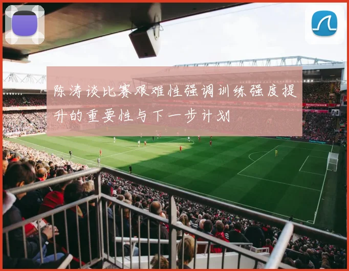 陈涛谈比赛艰难性强调训练强度提升的重要性与下一步计划