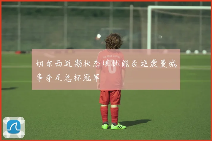 切尔西近期状态堪忧能否逆袭曼城争夺足总杯冠军