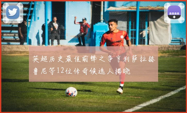 英超历史最佳前锋之争亨利萨拉赫鲁尼等12位传奇候选人揭晓