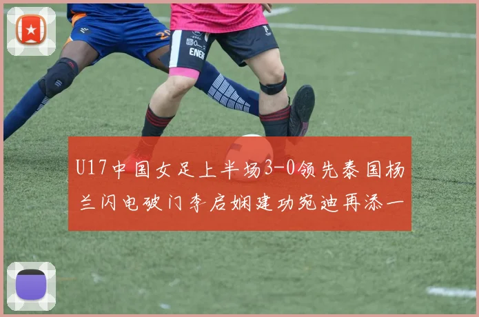 U17中国女足上半场3-0领先泰国杨兰闪电破门李启娴建功宛迪再添一分