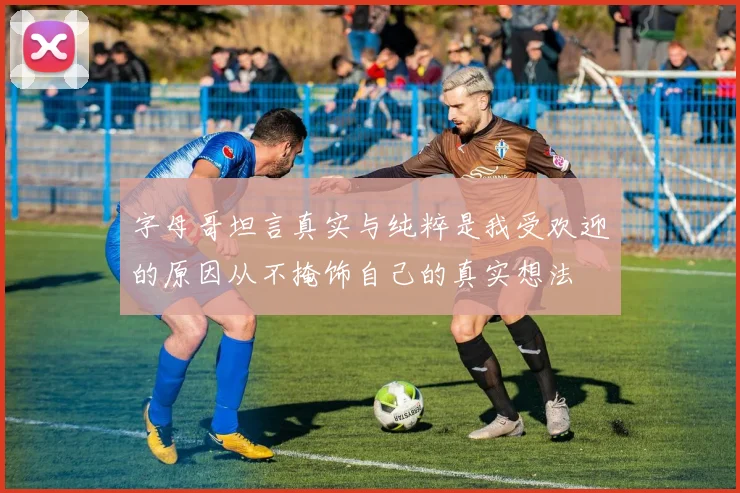 字母哥坦言真实与纯粹是我受欢迎的原因从不掩饰自己的真实想法