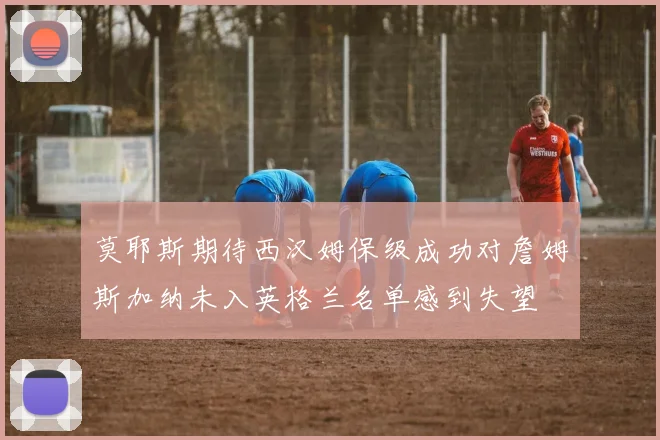 莫耶斯期待西汉姆保级成功对詹姆斯加纳未入英格兰名单感到失望