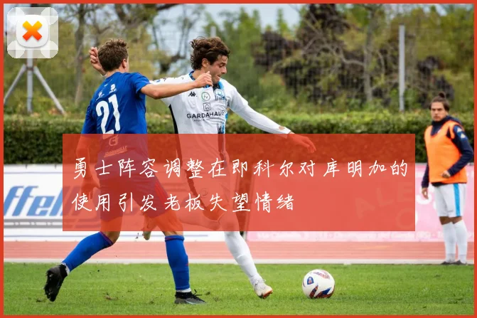勇士阵容调整在即科尔对库明加的使用引发老板失望情绪