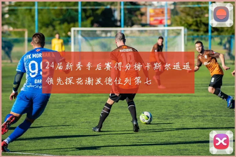24届新秀季后赛得分榜卡斯尔遥遥领先探花谢泼德位列第七