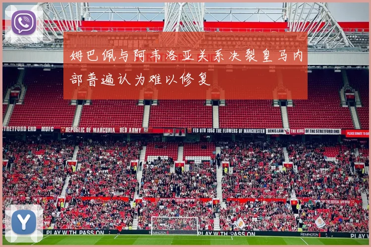 姆巴佩与阿韦洛亚关系决裂皇马内部普遍认为难以修复
