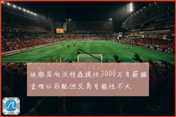 快船若向沃特森提供3000万年薪掘金难以匹配但交易可能性不大