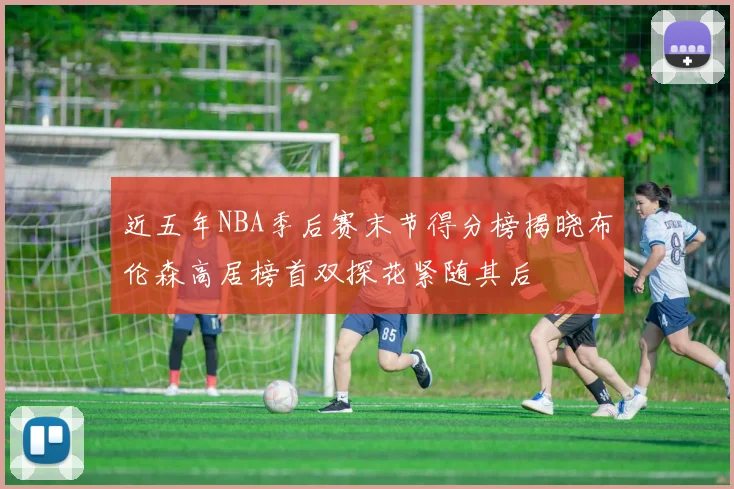 近五年NBA季后赛末节得分榜揭晓布伦森高居榜首双探花紧随其后