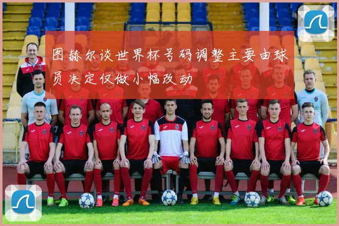 图赫尔谈世界杯号码调整主要由球员决定仅做小幅改动