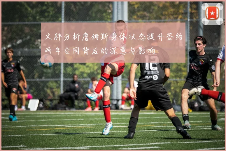 文胖分析詹姆斯身体状态提升签约两年合同背后的深意与影响